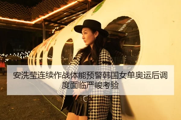 安洗莹连续作战体能预警韩国女单奥运后调度面临严峻考验