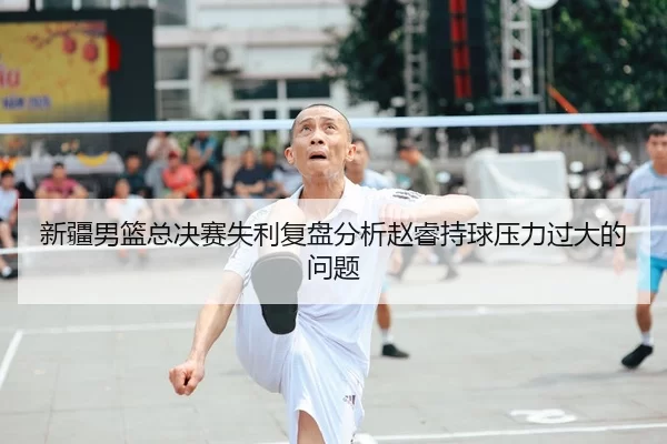 新疆男篮总决赛失利复盘分析赵睿持球压力过大的问题