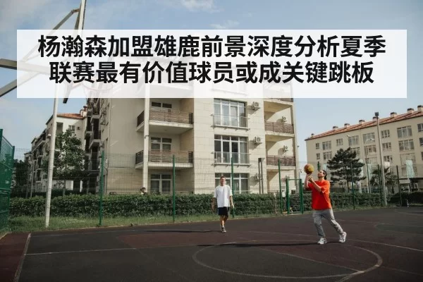 杨瀚森加盟雄鹿前景深度分析夏季联赛最有价值球员或成关键跳板