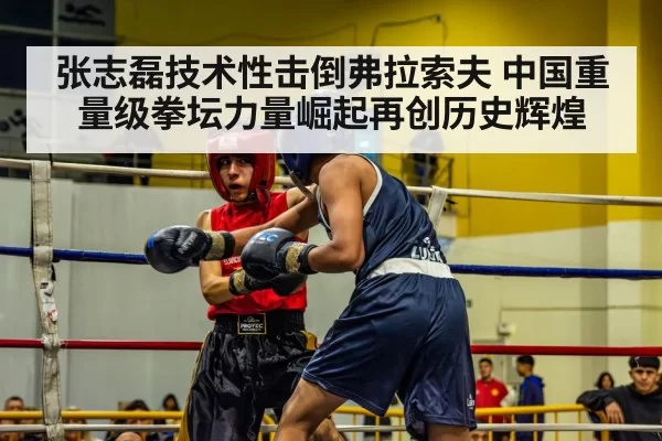 张志磊技术性击倒弗拉索夫 中国重量级拳坛力量崛起再创历史辉煌